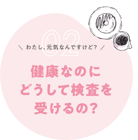 わたし、元気なんですけど？健康なのにどうして検査を受けるの？