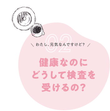 Q2. 私、元気なんですけど？健康なのにどうして検査を受けるの？