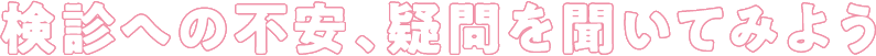 検診への不安、疑問を聞いてみよう