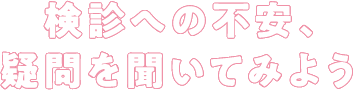 検診への不安、疑問を聞いてみよう