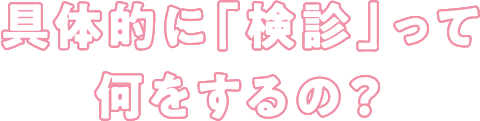 具体的に「検診」って何をするの？